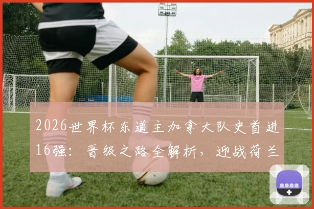 2026世界杯东道主加拿大队史首进16强：晋级之路全解析，迎战荷兰与摩洛哥胜者前瞻