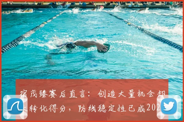 宿茂臻赛后直言：创造大量机会却未转化得分，防线稳定性已成2026赛季必须攻克的核心课题