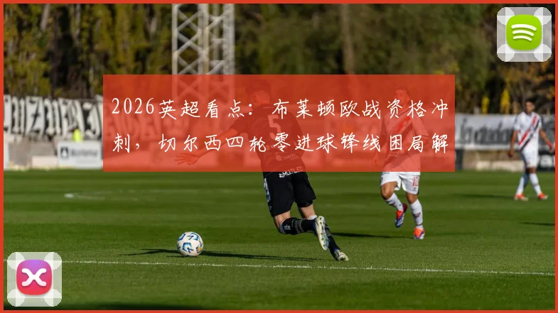 2026英超看点：布莱顿欧战资格冲刺，切尔西四轮零进球锋线困局解析