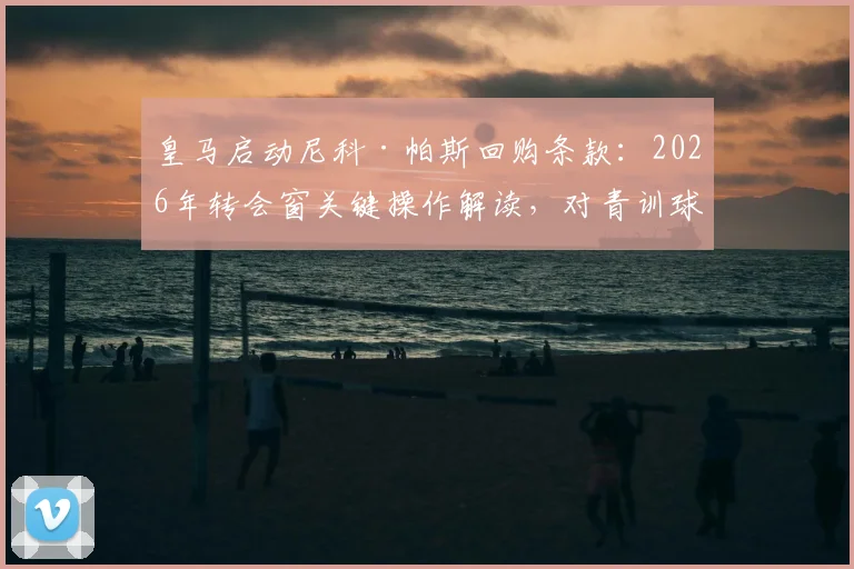 皇马启动尼科·帕斯回购条款:2026年转会窗关键操作解读,对青训球员发展的影响分析