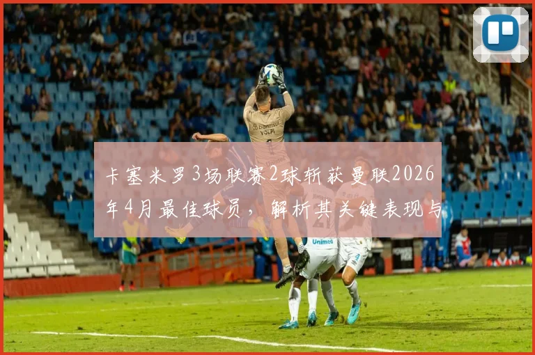 卡塞米罗3场联赛2球斩获曼联2026年4月最佳球员,解析其关键表现与对球队中场的影响