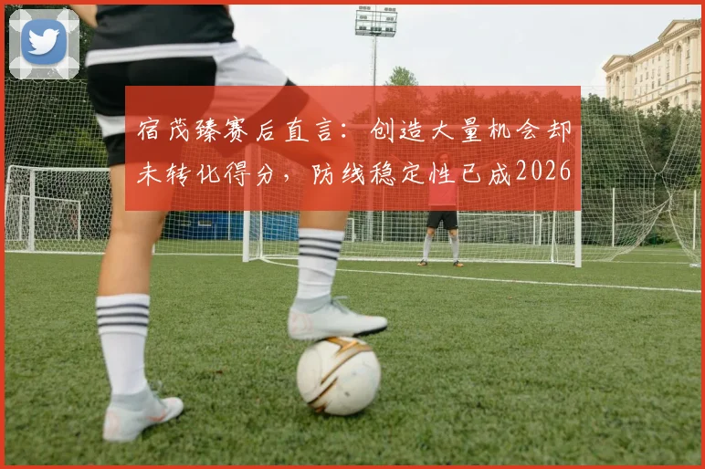宿茂臻赛后直言:创造大量机会却未转化得分,防线稳定性已成2026赛季必须攻克的核心课题