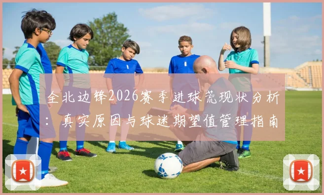 全北边锋2026赛季进球荒现状分析:真实原因与球迷期望值管理指南,附核心球员调整方案