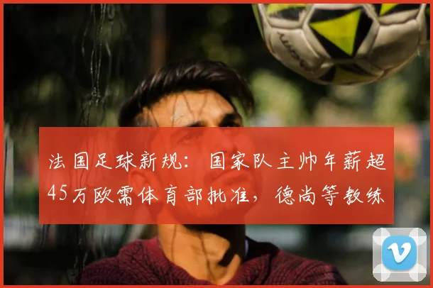 法国足球新规:国家队主帅年薪超45万欧需体育部批准,德尚等教练薪资将受监管