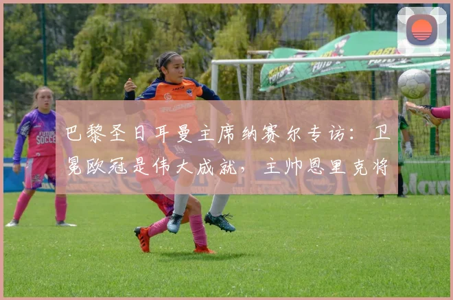 巴黎圣日耳曼主席纳赛尔专访:卫冕欧冠是伟大成就,主帅恩里克将继续带领我们征战2026赛季