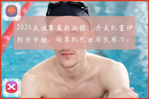 2026友谊赛最新战报:丹麦队霍伊别尔中框,刚果队巴坎布失单刀,双方0-0握手言和