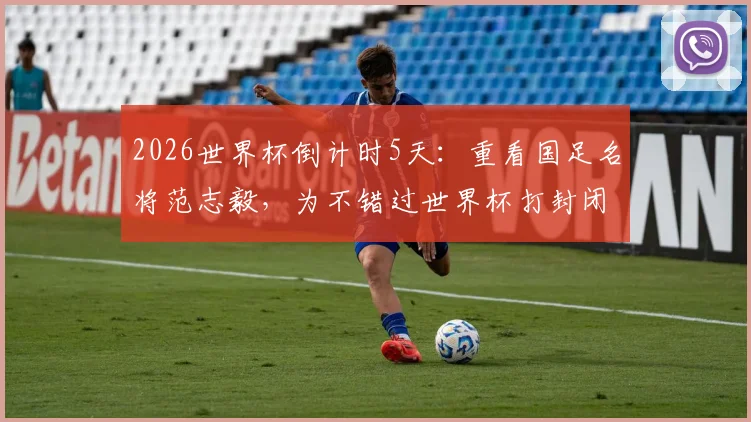2026世界杯倒计时5天：重看国足名将范志毅，为不错过世界杯打封闭上场的代价与足球精神解读