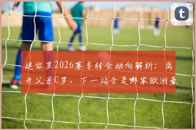 迷你罗2026赛季转会动向解析:离开父亲C罗,下一站会是哪家欧洲豪门?球迷热议父子同场梦想破灭