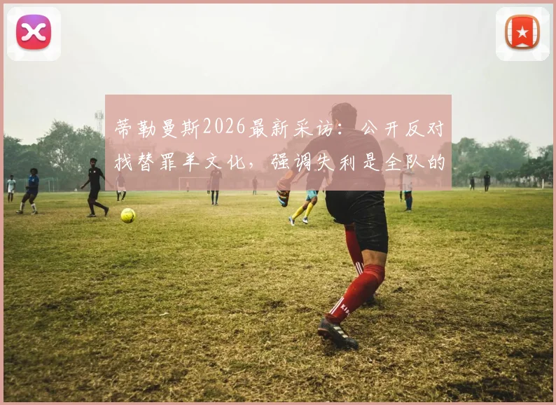 蒂勒曼斯2026最新采访:公开反对找替罪羊文化,强调失利是全队的共同责任