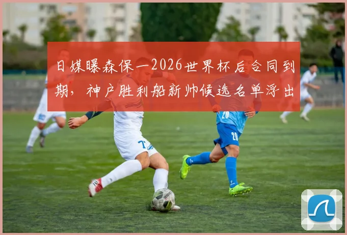 日媒曝森保一2026世界杯后合同到期,神户胜利船新帅候选名单浮出水面