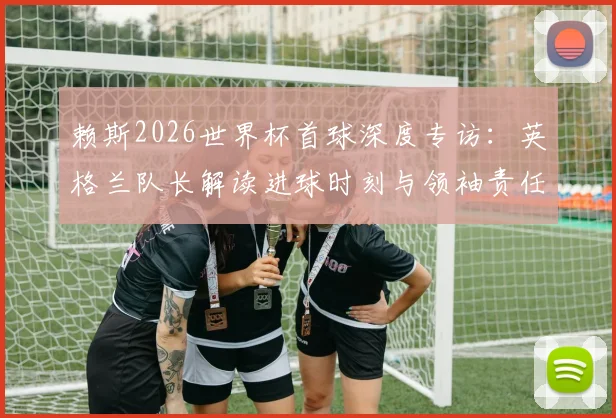 赖斯2026世界杯首球深度专访：英格兰队长解读进球时刻与领袖责任，展望球队未来新篇章