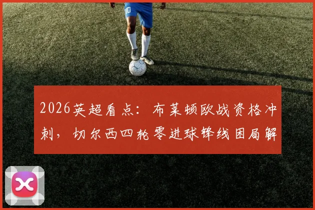 2026英超看点：布莱顿欧战资格冲刺，切尔西四轮零进球锋线困局解析