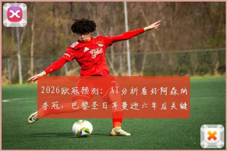 2026欧冠预测：AI分析看好阿森纳夺冠，巴黎圣日耳曼迎六年后关键机遇详解