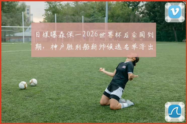 日媒曝森保一2026世界杯后合同到期，神户胜利船新帅候选名单浮出水面