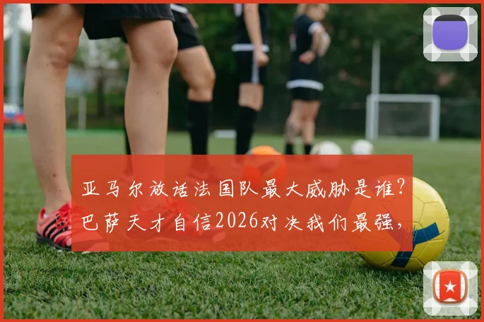 亚马尔放话法国队最大威胁是谁?巴萨天才自信2026对决我们最强,西班牙青年军底气何在?