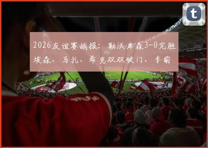 2026友谊赛战报:勒沃库森3-0完胜埃森,马扎、希克双双破门,季前赛状态火热引关注