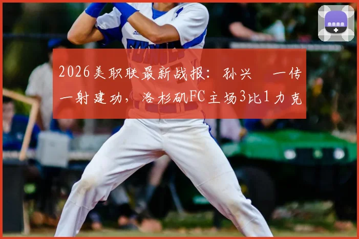 2026美职联最新战报:孙兴慜一传一射建功,洛杉矶FC主场3比1力克皇家盐湖城,附比赛关键点分析
