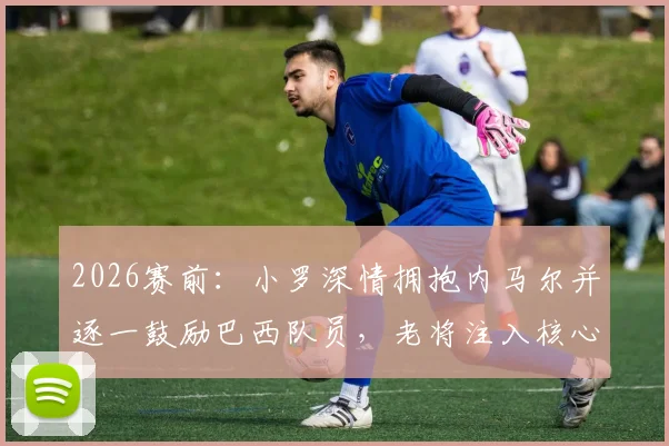 2026赛前：小罗深情拥抱内马尔并逐一鼓励巴西队员，老将注入核心力量瞬间回顾