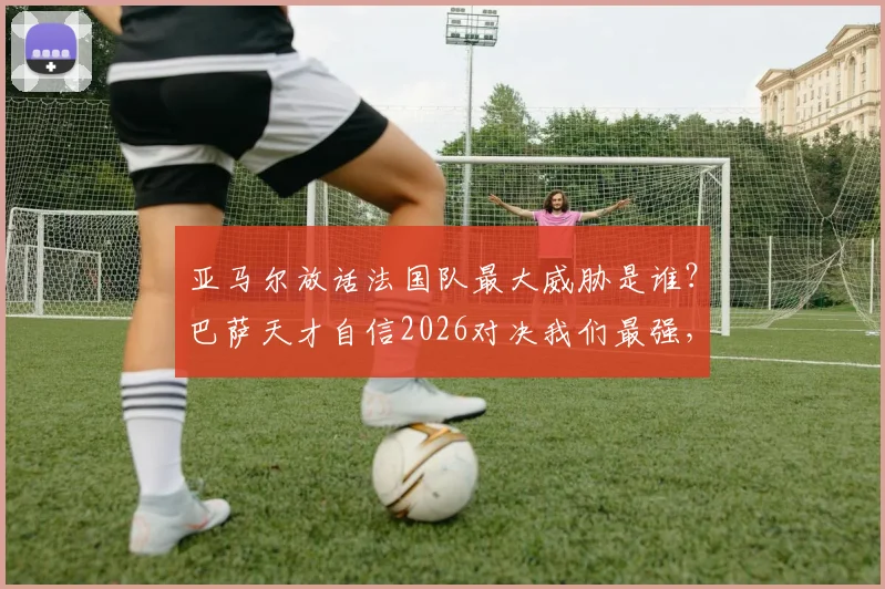 亚马尔放话法国队最大威胁是谁?巴萨天才自信2026对决我们最强,西班牙青年军底气何在?