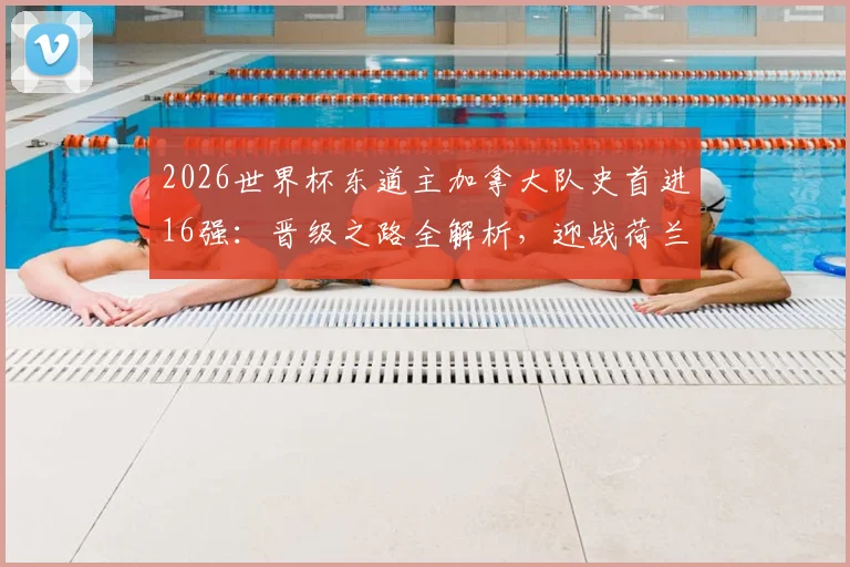 2026世界杯东道主加拿大队史首进16强:晋级之路全解析,迎战荷兰与摩洛哥胜者前瞻