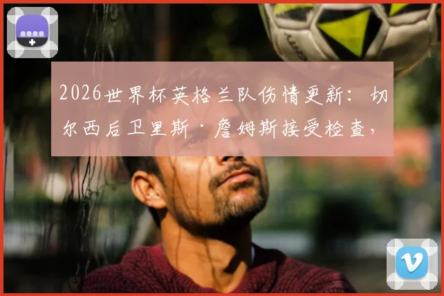 2026世界杯英格兰队伤情更新:切尔西后卫里斯·詹姆斯接受检查,出战巴拿马成疑,最新消息解析