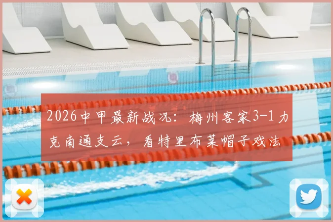 2026中甲最新战况：梅州客家3-1力克南通支云，看特里布莱帽子戏法上演，胜负关键点分析及积分榜影响解读