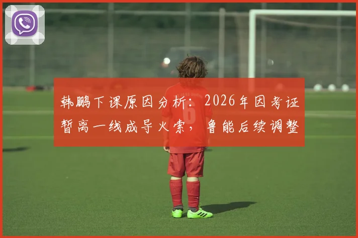 韩鹏下课原因分析:2026年因考证暂离一线成导火索,鲁能后续调整与职业教练考证困境解读