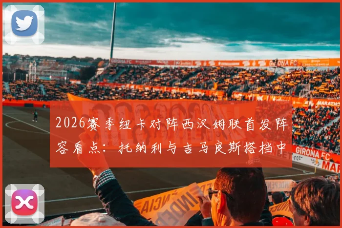 2026赛季纽卡对阵西汉姆联首发阵容看点:托纳利与吉马良斯搭档中场效果分析,万比萨卡出战表现回顾