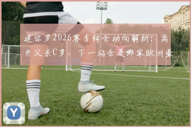迷你罗2026赛季转会动向解析：离开父亲C罗，下一站会是哪家欧洲豪门？球迷热议父子同场梦想破灭