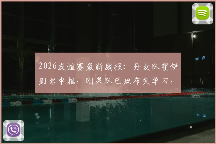 2026友谊赛最新战报：丹麦队霍伊别尔中框，刚果队巴坎布失单刀，双方0-0握手言和
