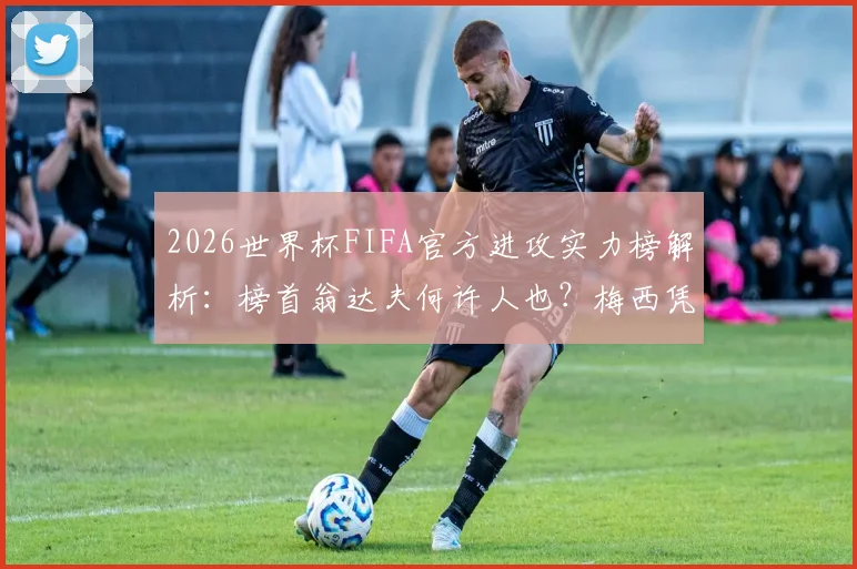 2026世界杯FIFA官方进攻实力榜解析：榜首翁达夫何许人也？梅西凭何高居第二？