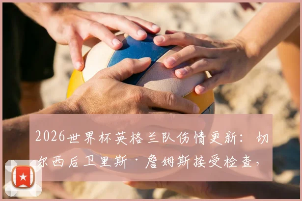 2026世界杯英格兰队伤情更新:切尔西后卫里斯·詹姆斯接受检查,出战巴拿马成疑,最新消息解析