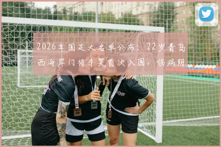 2026年国足大名单公布：22岁青岛西海岸门将李昊首次入围，伤病阴霾终散，未来可期