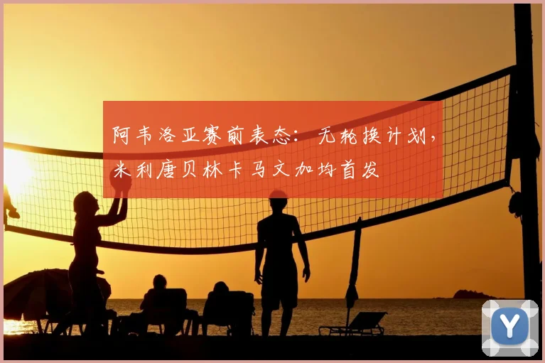 阿韦洛亚赛前表态:无轮换计划,米利唐贝林卡马文加均首发