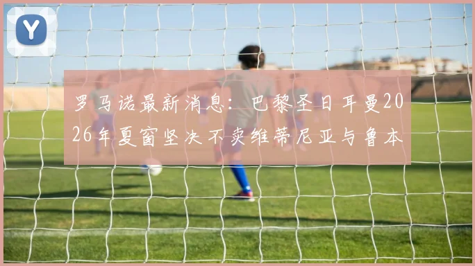 罗马诺最新消息:巴黎圣日耳曼2026年夏窗坚决不卖维蒂尼亚与鲁本·内维斯,引援计划面临变动