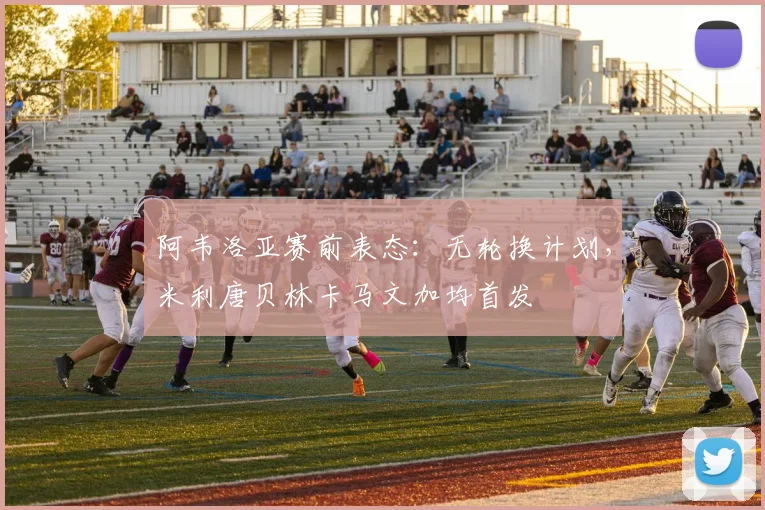 阿韦洛亚赛前表态:无轮换计划,米利唐贝林卡马文加均首发