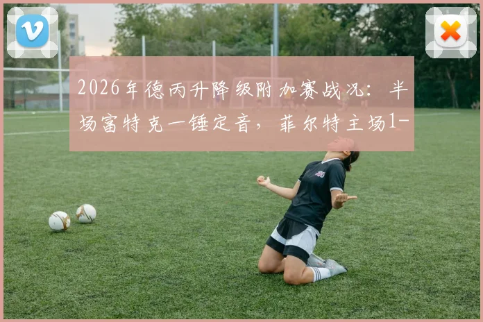 2026年德丙升降级附加赛战况：半场富特克一锤定音，菲尔特主场1-0力压埃森占得先机，晋级前景分析
