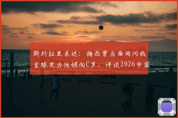 斯科拉里亲述：梅西曾当面询问我金球奖为何倾向C罗，详谈2026中国执教真实体验与感受