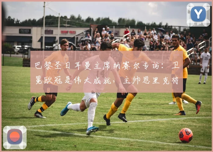 巴黎圣日耳曼主席纳赛尔专访：卫冕欧冠是伟大成就，主帅恩里克将继续带领我们征战2026赛季