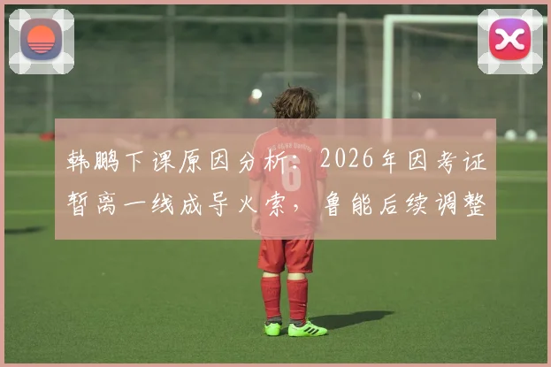韩鹏下课原因分析:2026年因考证暂离一线成导火索,鲁能后续调整与职业教练考证困境解读