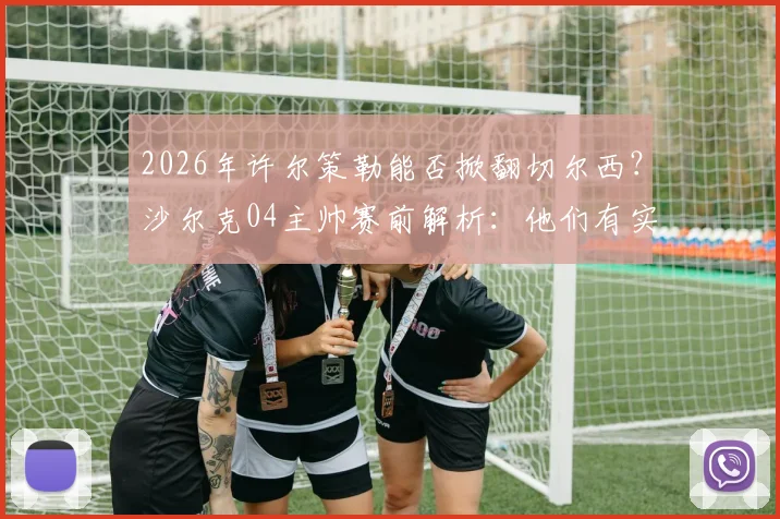 2026年许尔策勒能否掀翻切尔西？沙尔克04主帅赛前解析：他们有实力，但我们更想赢