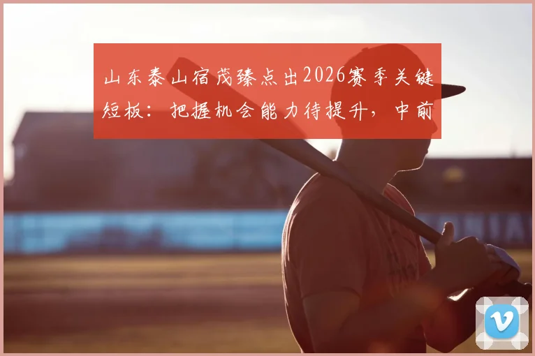 山东泰山宿茂臻点出2026赛季关键短板:把握机会能力待提升,中前卫或成补强重点