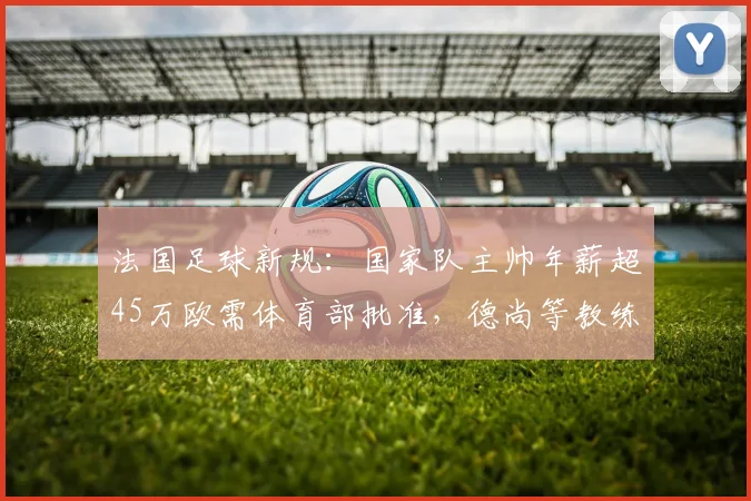 法国足球新规：国家队主帅年薪超45万欧需体育部批准，德尚等教练薪资将受监管